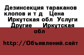 Дезинсекция тараканов,клопов и т.д › Цена ­ 500 - Иркутская обл. Услуги » Другие   . Иркутская обл.